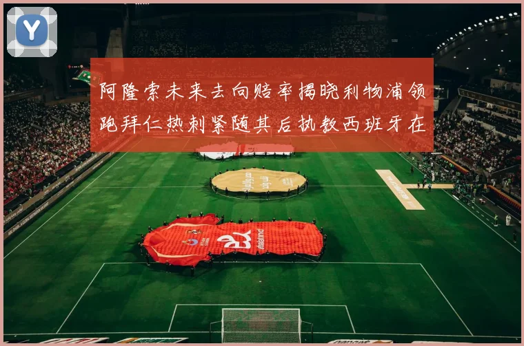 阿隆索未来去向赔率揭晓利物浦领跑拜仁热刺紧随其后执教西班牙在列
