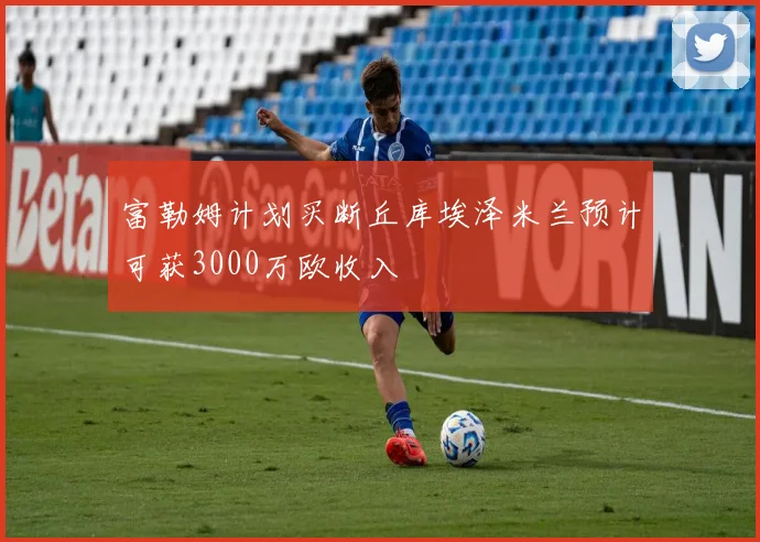 富勒姆计划买断丘库埃泽米兰预计可获3000万欧收入