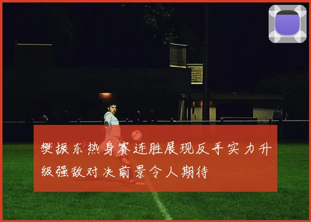 樊振东热身赛连胜展现反手实力升级强敌对决前景令人期待