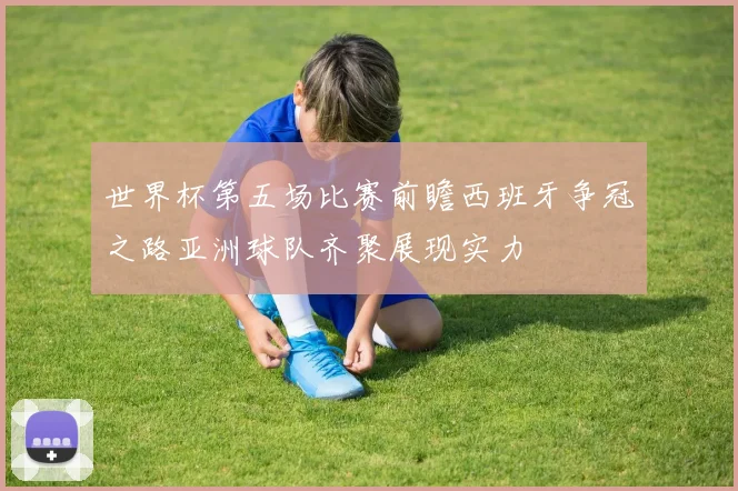 世界杯第五场比赛前瞻西班牙争冠之路亚洲球队齐聚展现实力