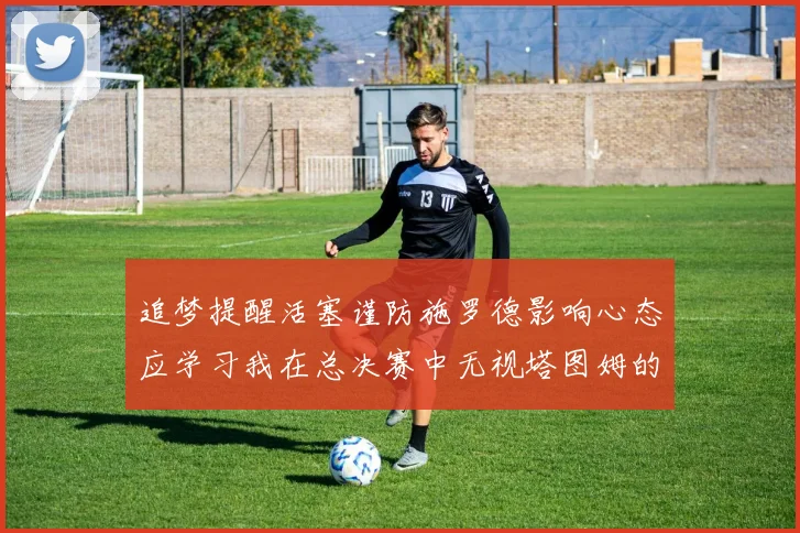 追梦提醒活塞谨防施罗德影响心态应学习我在总决赛中无视塔图姆的策略