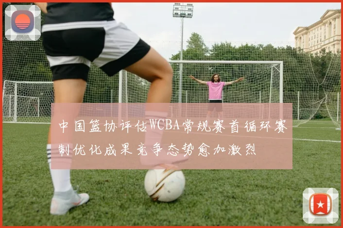 中国篮协评估WCBA常规赛首循环赛制优化成果竞争态势愈加激烈
