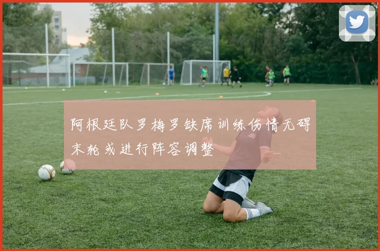 阿根廷队罗梅罗缺席训练伤情无碍末轮或进行阵容调整
