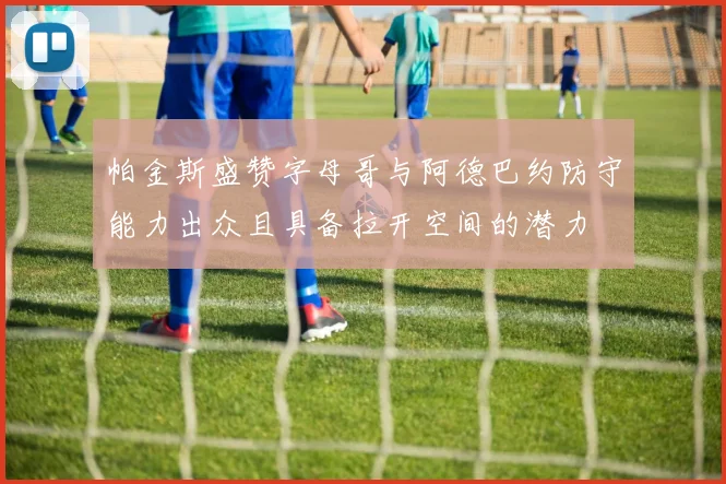 帕金斯盛赞字母哥与阿德巴约防守能力出众且具备拉开空间的潜力