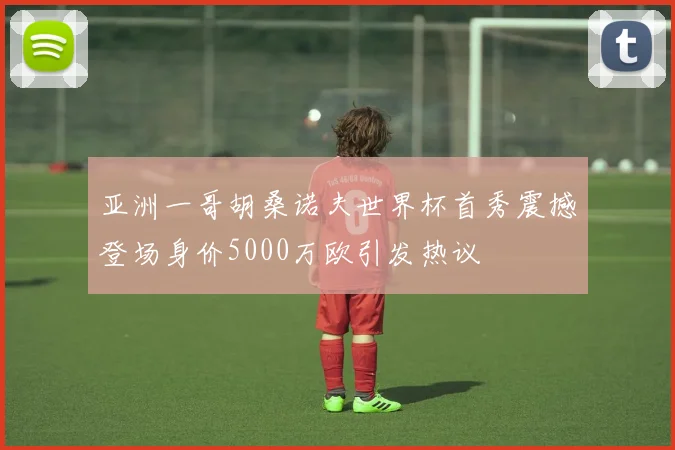 亚洲一哥胡桑诺夫世界杯首秀震撼登场身价5000万欧引发热议