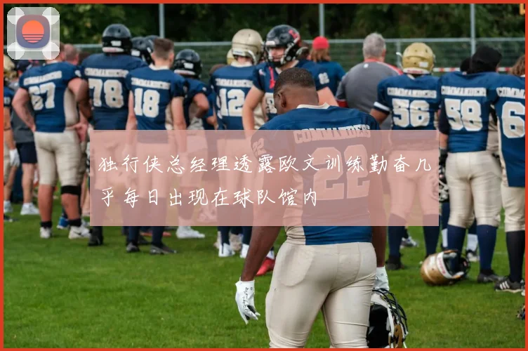 独行侠总经理透露欧文训练勤奋几乎每日出现在球队馆内