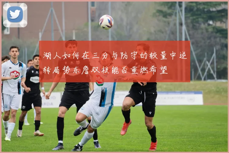 湖人如何在三分与防守的较量中逆转局势东詹双核能否重燃希望