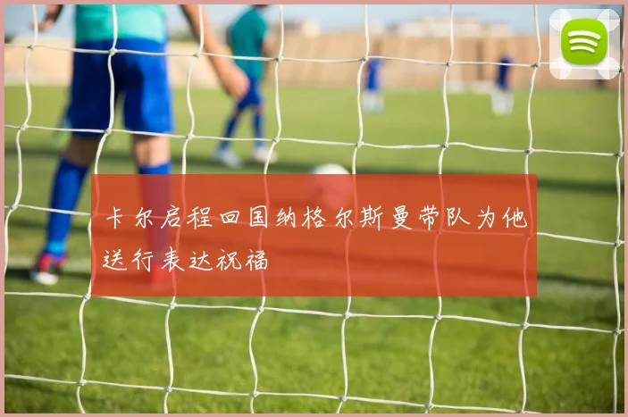卡尔启程回国纳格尔斯曼带队为他送行表达祝福