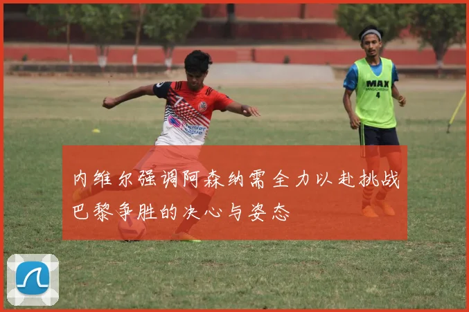 内维尔强调阿森纳需全力以赴挑战巴黎争胜的决心与姿态