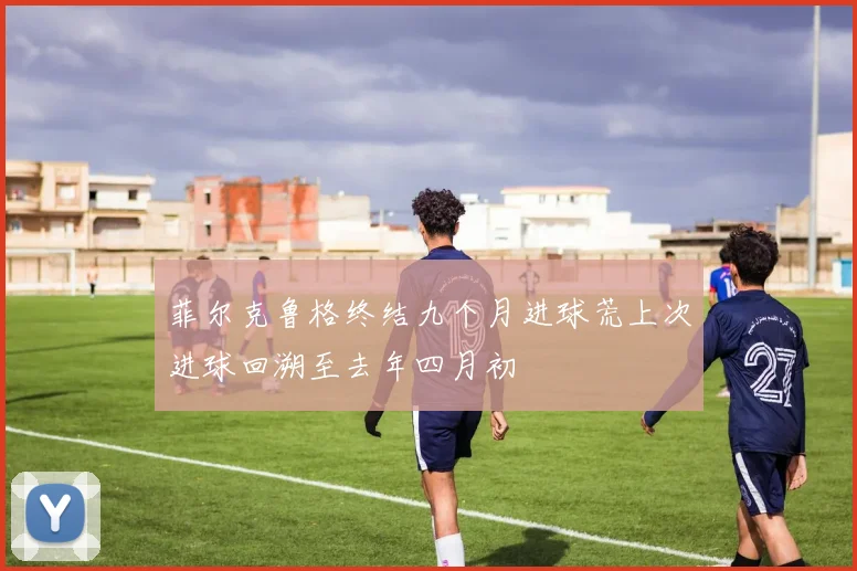 菲尔克鲁格终结九个月进球荒上次进球回溯至去年四月初