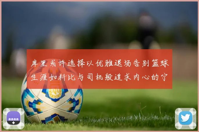 库里或许选择以优雅退场告别篮球生涯如科比与司机般追求内心的宁静