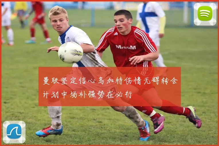 曼联坚定信心乌加特伤情无碍转会计划中场补强势在必行