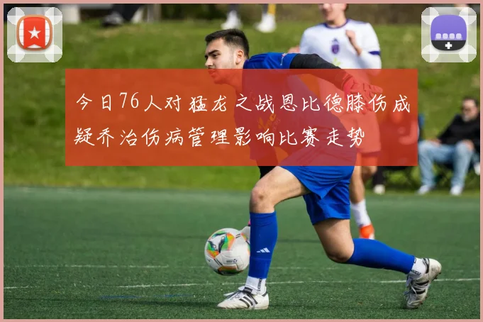 今日76人对猛龙之战恩比德膝伤成疑乔治伤病管理影响比赛走势