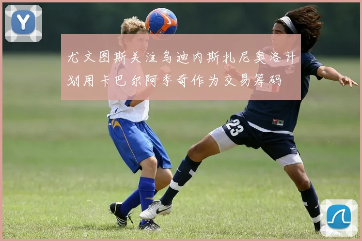 尤文图斯关注乌迪内斯扎尼奥洛计划用卡巴尔阿季奇作为交易筹码