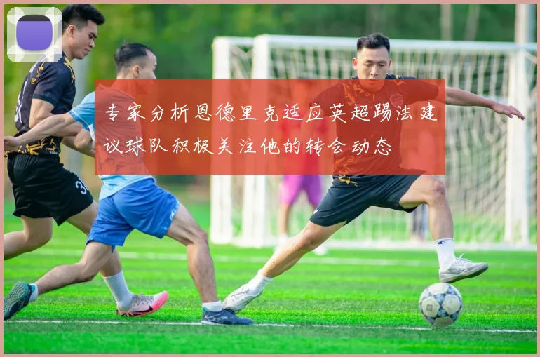 专家分析恩德里克适应英超踢法建议球队积极关注他的转会动态