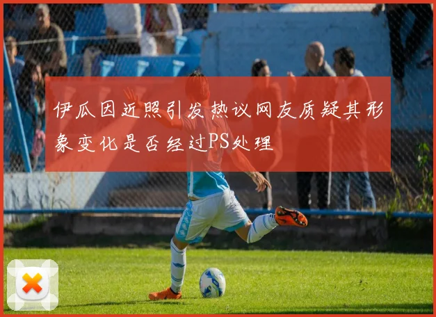 伊瓜因近照引发热议网友质疑其形象变化是否经过PS处理