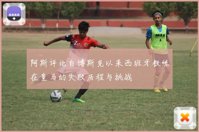 阿斯评论自博斯克以来西班牙教练在皇马的失败历程与挑战