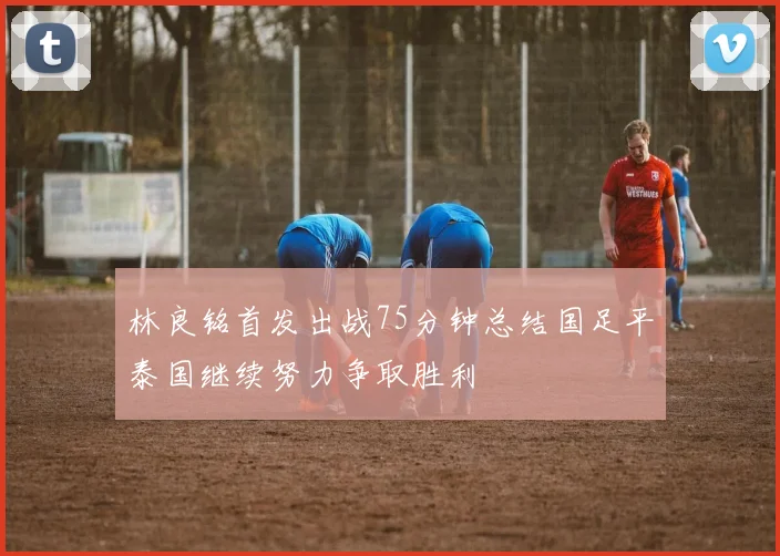 林良铭首发出战75分钟总结国足平泰国继续努力争取胜利