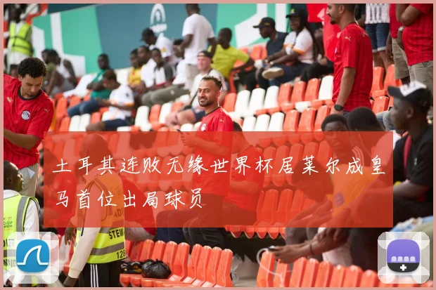 土耳其连败无缘世界杯居莱尔成皇马首位出局球员