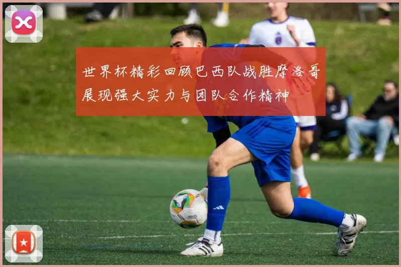 世界杯精彩回顾巴西队战胜摩洛哥展现强大实力与团队合作精神