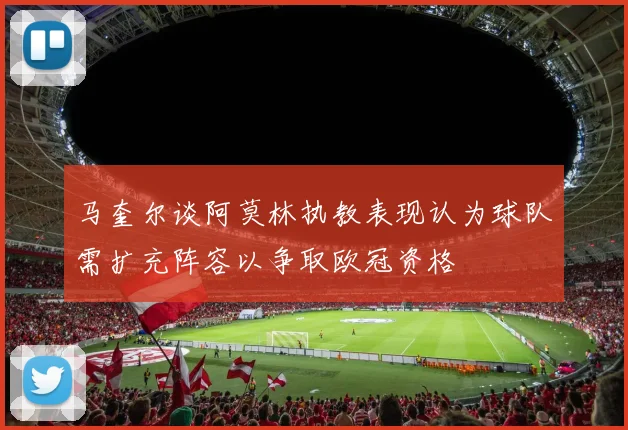 马奎尔谈阿莫林执教表现认为球队需扩充阵容以争取欧冠资格