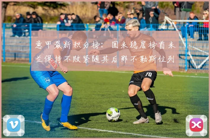 意甲最新积分榜：国米稳居榜首米兰保持不败紧随其后那不勒斯位列第三