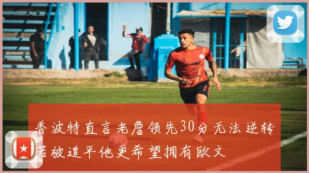 香波特直言老詹领先30分无法逆转若被追平他更希望拥有欧文