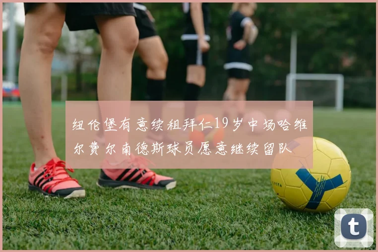 纽伦堡有意续租拜仁19岁中场哈维尔费尔南德斯球员愿意继续留队