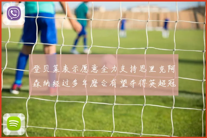 登贝莱表示愿意全力支持恩里克阿森纳经过多年磨合有望夺得英超冠军