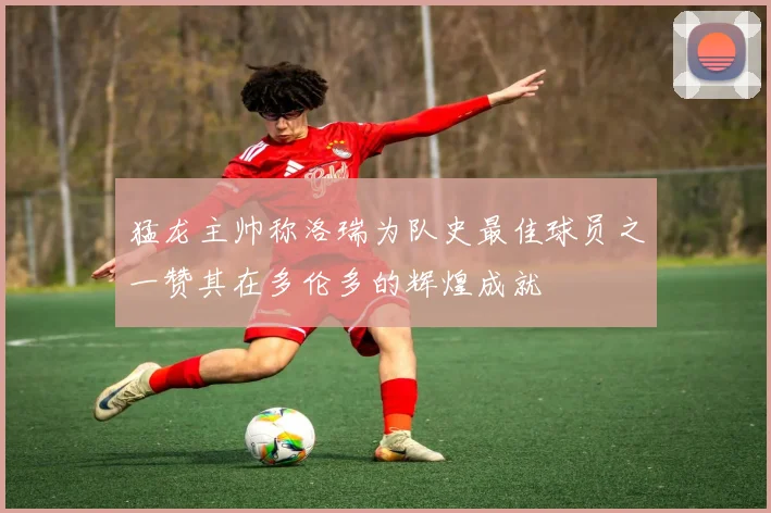 猛龙主帅称洛瑞为队史最佳球员之一赞其在多伦多的辉煌成就